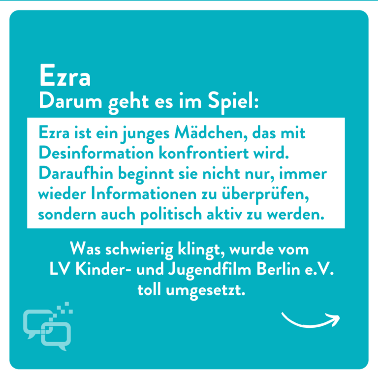 Ezra Darum geht es im Spiel: Ezra ist ein junges Mädchen, das mit Desinformation konfrontiert wird. Daraufhin beginnt sie nicht nur, immer wieder Informationen zu überprüfen, sondern auch politisch aktiv zu werden. Was schwierig klingt, wurde vom LV Kinder- und Jugendfilm Berlin e.V. toll umgesetzt.